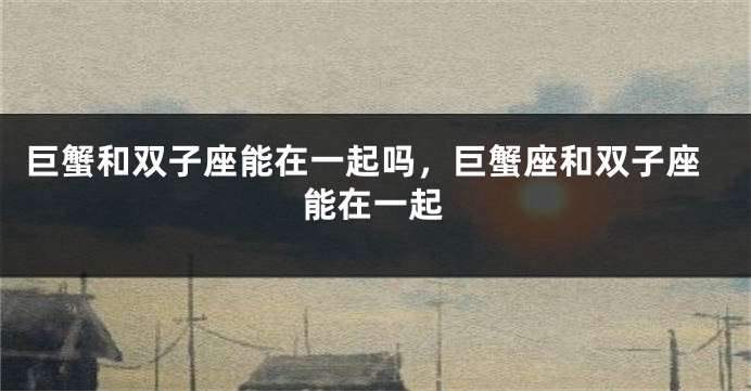巨蟹和双子座能在一起吗，巨蟹座和双子座能在一起