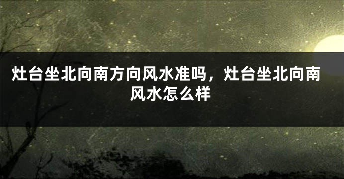 灶台坐北向南方向风水准吗，灶台坐北向南风水怎么样