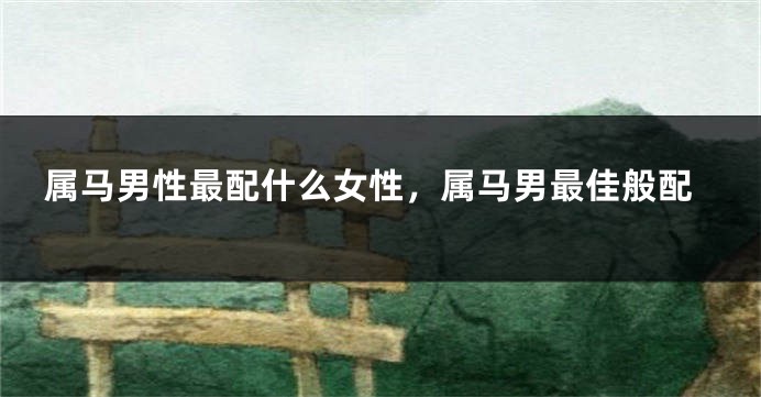属马男性最配什么女性,属马男最佳般配