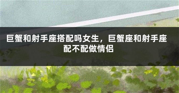 巨蟹和射手座搭配吗女生,巨蟹座和射手座配不配做情侣