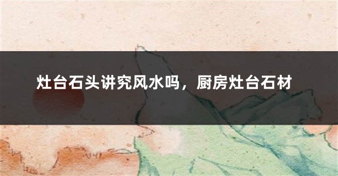 灶台石头讲究风水吗，厨房灶台石材