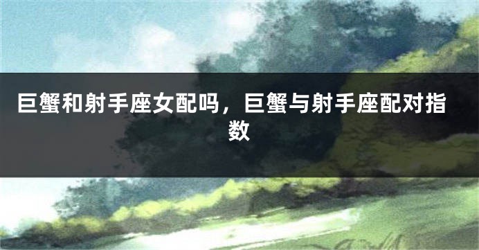 巨蟹和射手座女配吗,巨蟹与射手座配对指数
