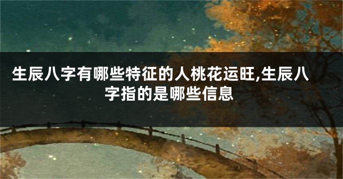 生辰八字有哪些特征的人桃花运旺,生辰八字指的是哪些信息