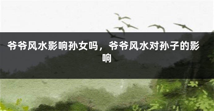 爷爷风水影响孙女吗，爷爷风水对孙子的影响