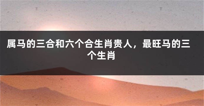 属马的三合和六个合生肖贵人，最旺马的三个生肖
