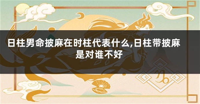 日柱男命披麻在时柱代表什么,日柱带披麻是对谁不好