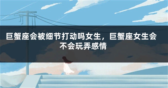 巨蟹座会被细节打动吗女生，巨蟹座女生会不会玩弄感情