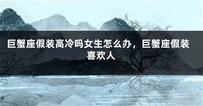 巨蟹座假装高冷吗女生怎么办,巨蟹座假装喜欢人