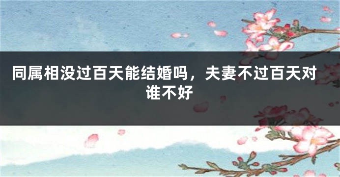 同属相没过百天能结婚吗，夫妻不过百天对谁不好