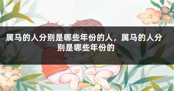 属马的人分别是哪些年份的人，属马的人分别是哪些年份的