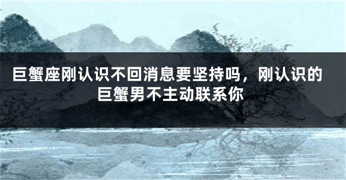 巨蟹座刚认识不回消息要坚持吗,刚认识的巨蟹男不主动联系你