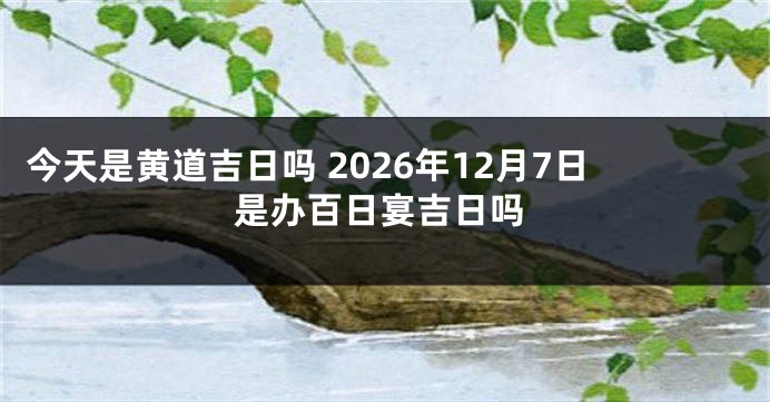 今天是黄道吉日吗 2026年12月7日是办百日宴吉日吗