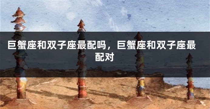 巨蟹座和双子座最配吗,巨蟹座和双子座最配对