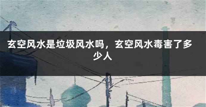 玄空风水是垃圾风水吗，玄空风水毒害了多少人