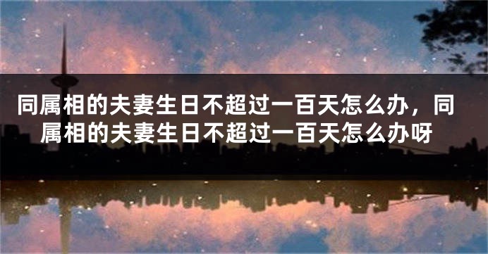 同属相的夫妻生日不超过一百天怎么办,同属相的夫妻生日不超过一百天怎么办呀