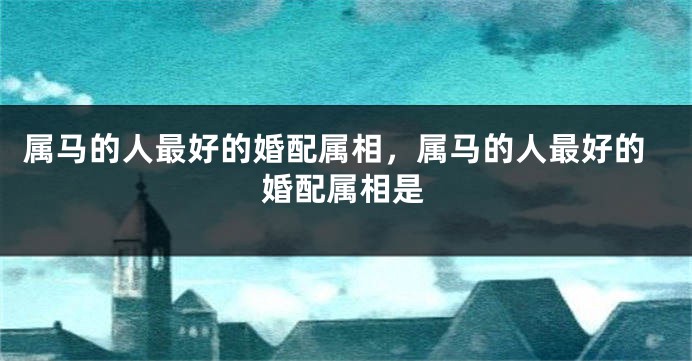 属马的人最好的婚配属相,属马的人最好的婚配属相是