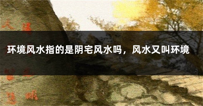 环境风水指的是阴宅风水吗，风水又叫环境