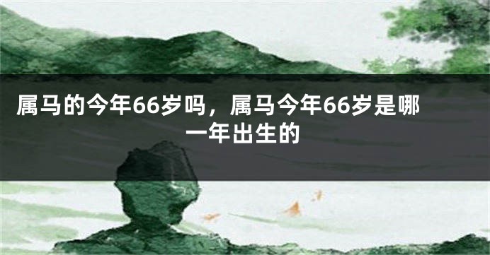 属马的今年66岁吗，属马今年66岁是哪一年出生的