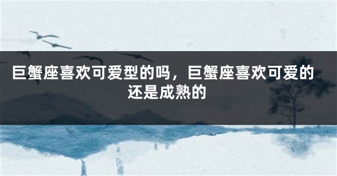 巨蟹座喜欢可爱型的吗,巨蟹座喜欢可爱的还是成熟的
