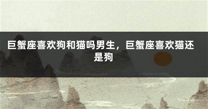 巨蟹座喜欢狗和猫吗男生,巨蟹座喜欢猫还是狗