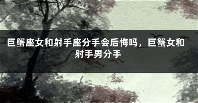 巨蟹座女和射手座分手会后悔吗，巨蟹女和射手男分手