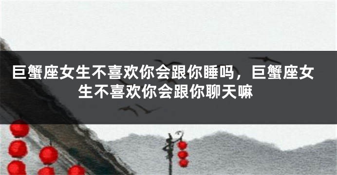 巨蟹座女生不喜欢你会跟你睡吗，巨蟹座女生不喜欢你会跟你聊天嘛