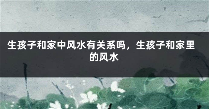 生孩子和家中风水有关系吗，生孩子和家里的风水