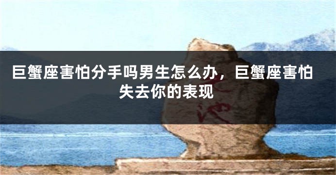 巨蟹座害怕分手吗男生怎么办,巨蟹座害怕失去你的表现