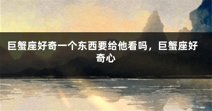 巨蟹座好奇一个东西要给他看吗,巨蟹座好奇心
