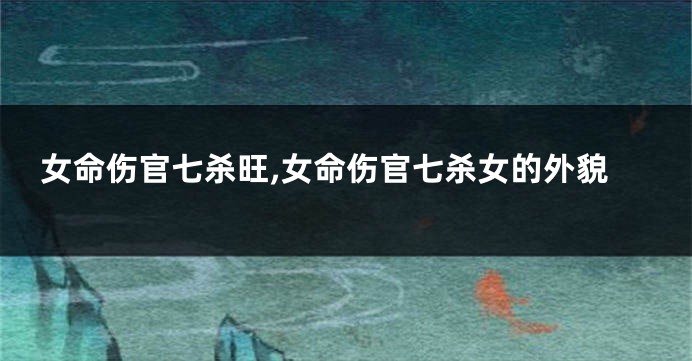 女命伤官七杀旺,女命伤官七杀女的外貌