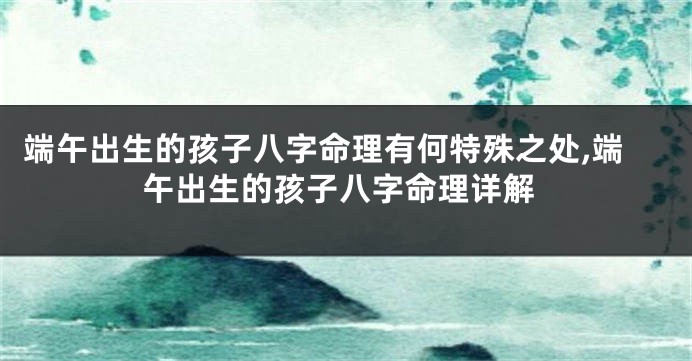 端午出生的孩子八字命理有何特殊之处,端午出生的孩子八字命理详解