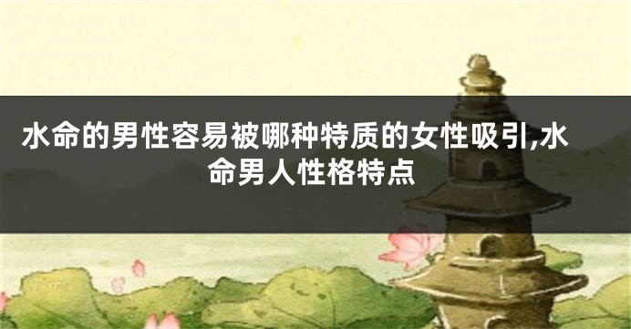 水命的男性容易被哪种特质的女性吸引,水命男人性格特点