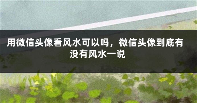 用微信头像看风水可以吗，微信头像到底有没有风水一说