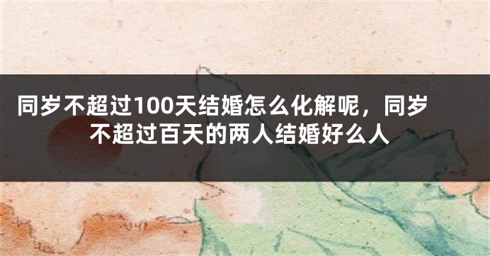 同岁不超过100天结婚怎么化解呢，同岁不超过百天的两人结婚好么人