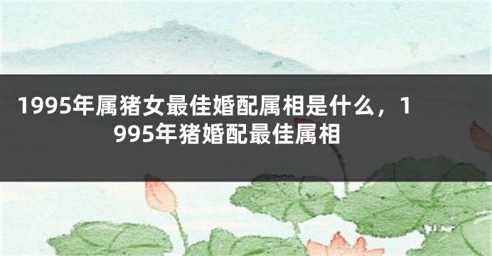 1995年属猪女最佳婚配属相是什么，1995年猪婚配最佳属相