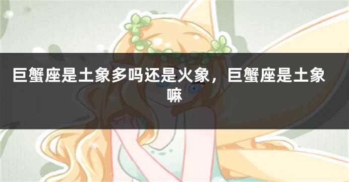 巨蟹座是土象多吗还是火象，巨蟹座是土象嘛