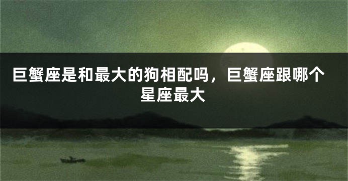 巨蟹座是和最大的狗相配吗，巨蟹座跟哪个星座最大