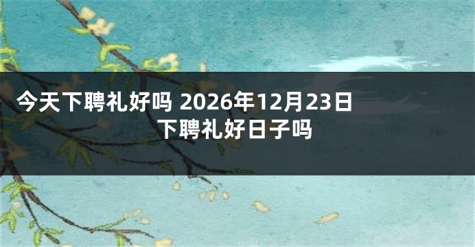 今天下聘礼好吗 2026年12月23日下聘礼好日子吗