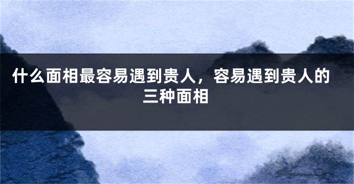 什么面相最容易遇到贵人，容易遇到贵人的三种面相