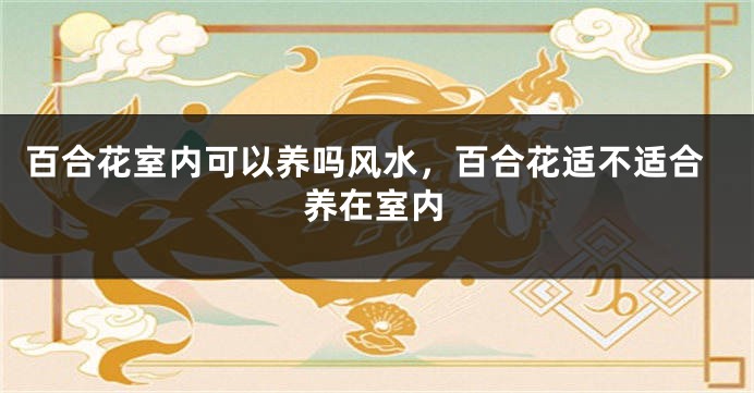 百合花室内可以养吗风水，百合花适不适合养在室内
