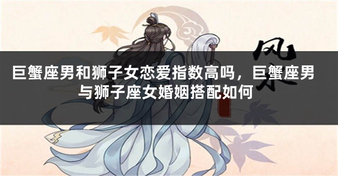 巨蟹座男和狮子女恋爱指数高吗,巨蟹座男与狮子座女婚姻搭配如何