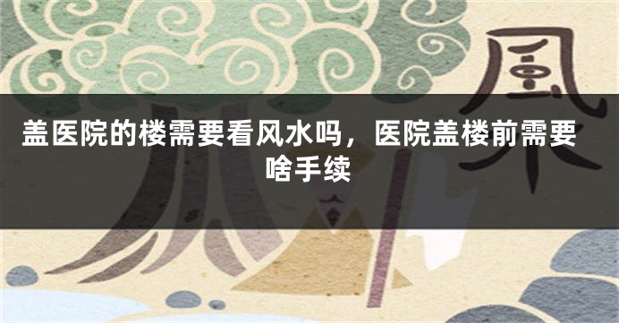 盖医院的楼需要看风水吗，医院盖楼前需要啥手续