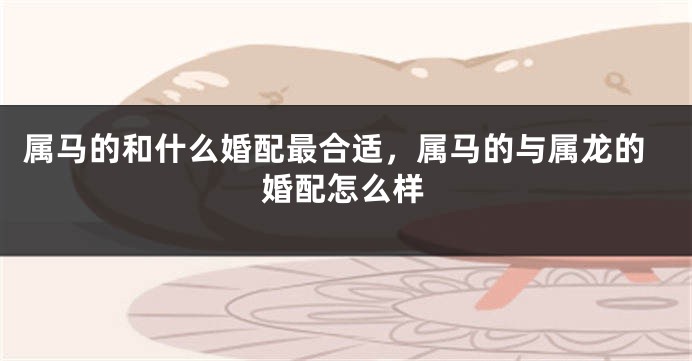 属马的和什么婚配最合适，属马的与属龙的婚配怎么样