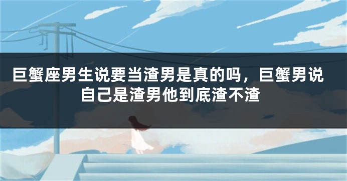 巨蟹座男生说要当渣男是真的吗，巨蟹男说自己是渣男他到底渣不渣