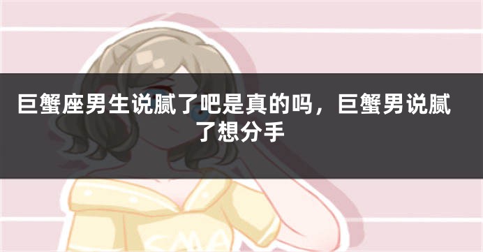 巨蟹座男生说腻了吧是真的吗,巨蟹男说腻了想分手