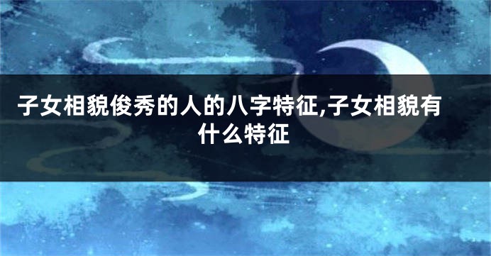 子女相貌俊秀的人的八字特征,子女相貌有什么特征