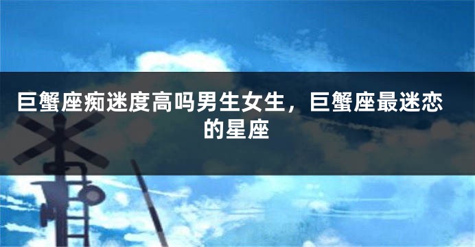 巨蟹座痴迷度高吗男生女生，巨蟹座最迷恋的星座