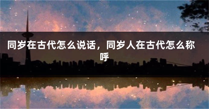 同岁在古代怎么说话，同岁人在古代怎么称呼
