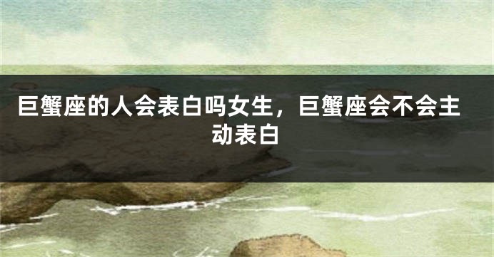 巨蟹座的人会表白吗女生,巨蟹座会不会主动表白