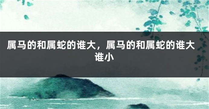 属马的和属蛇的谁大，属马的和属蛇的谁大谁小